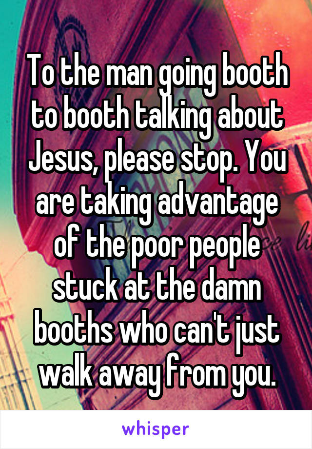 To the man going booth to booth talking about Jesus, please stop. You are taking advantage of the poor people stuck at the damn booths who can't just walk away from you.