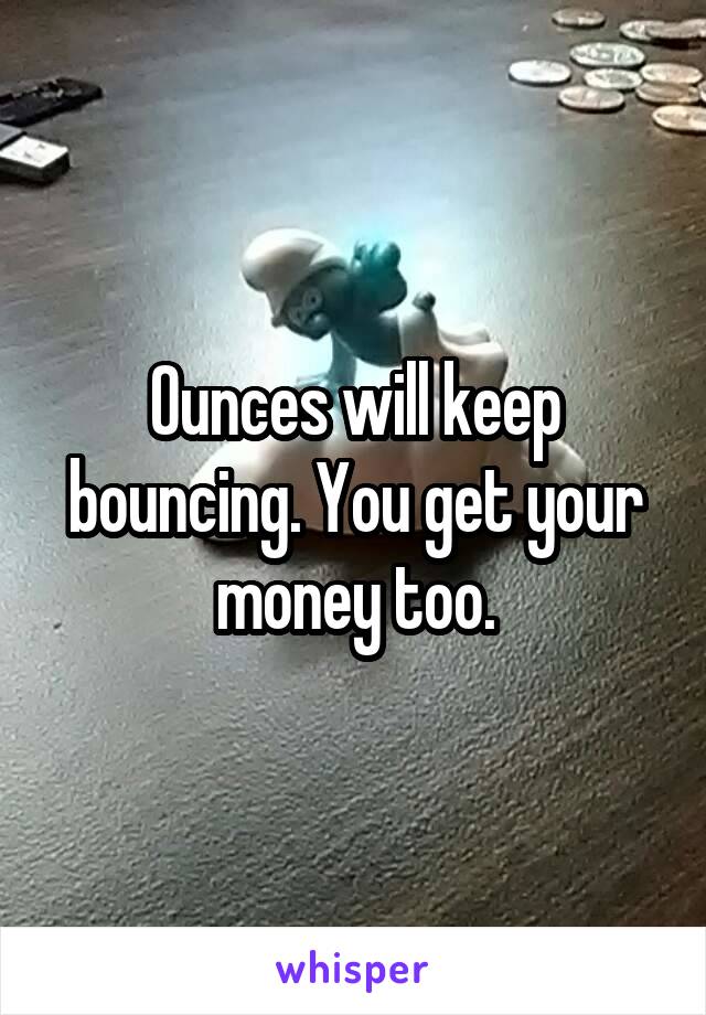 Ounces will keep bouncing. You get your money too.