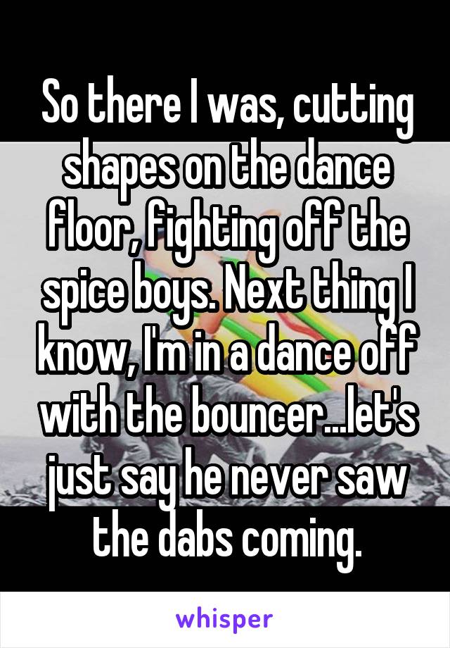 So there I was, cutting shapes on the dance floor, fighting off the spice boys. Next thing I know, I'm in a dance off with the bouncer...let's just say he never saw the dabs coming.