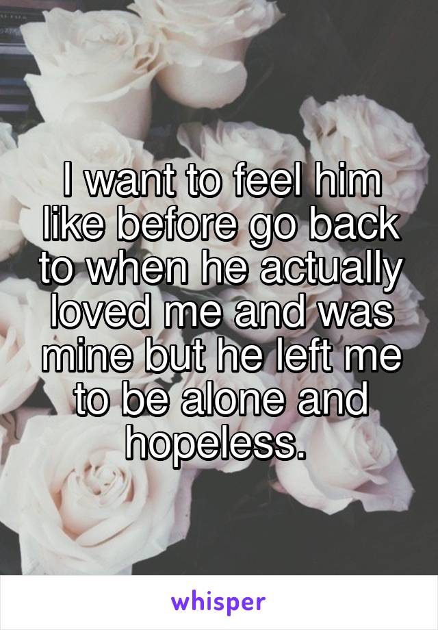 I want to feel him like before go back to when he actually loved me and was mine but he left me to be alone and hopeless. 