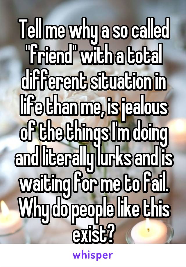 Tell me why a so called "friend" with a total different situation in life than me, is jealous of the things I'm doing and literally lurks and is waiting for me to fail. Why do people like this exist?