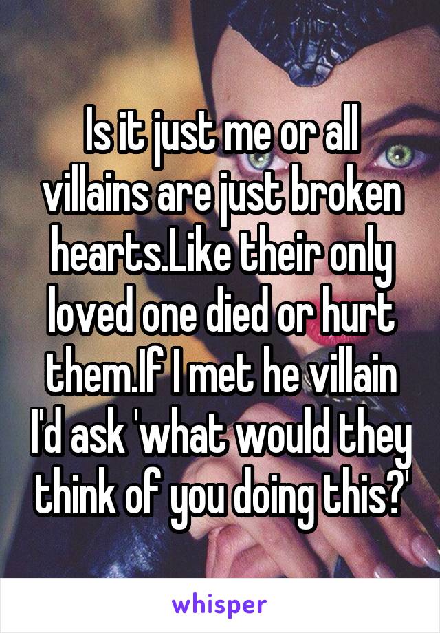 Is it just me or all villains are just broken hearts.Like their only loved one died or hurt them.If I met he villain I'd ask 'what would they think of you doing this?'