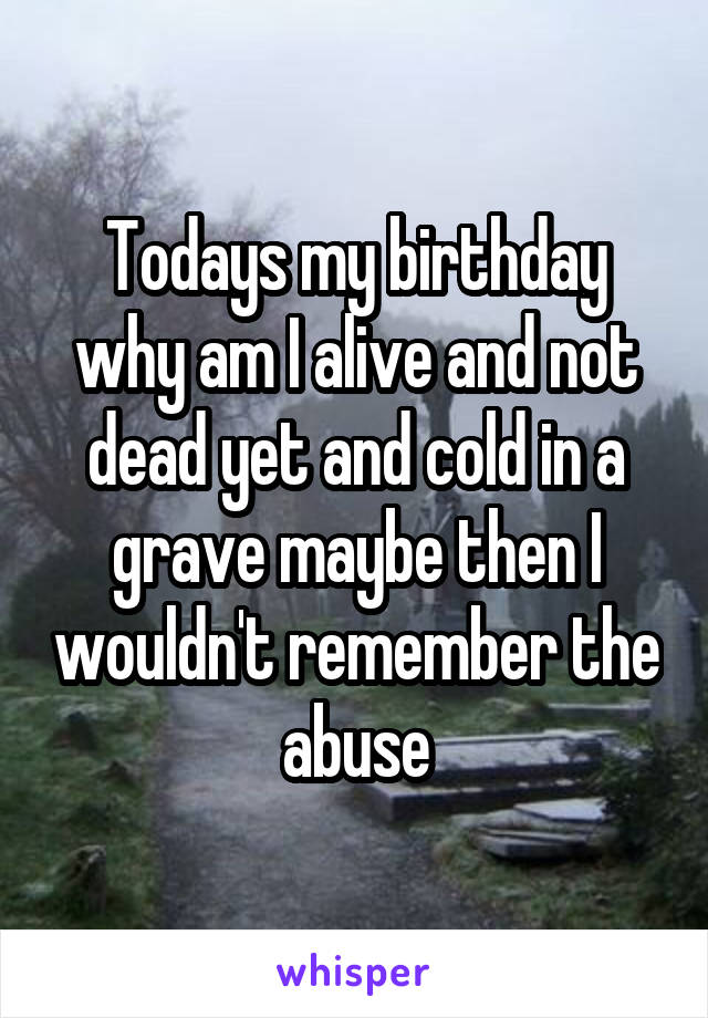 Todays my birthday why am I alive and not dead yet and cold in a grave maybe then I wouldn't remember the abuse