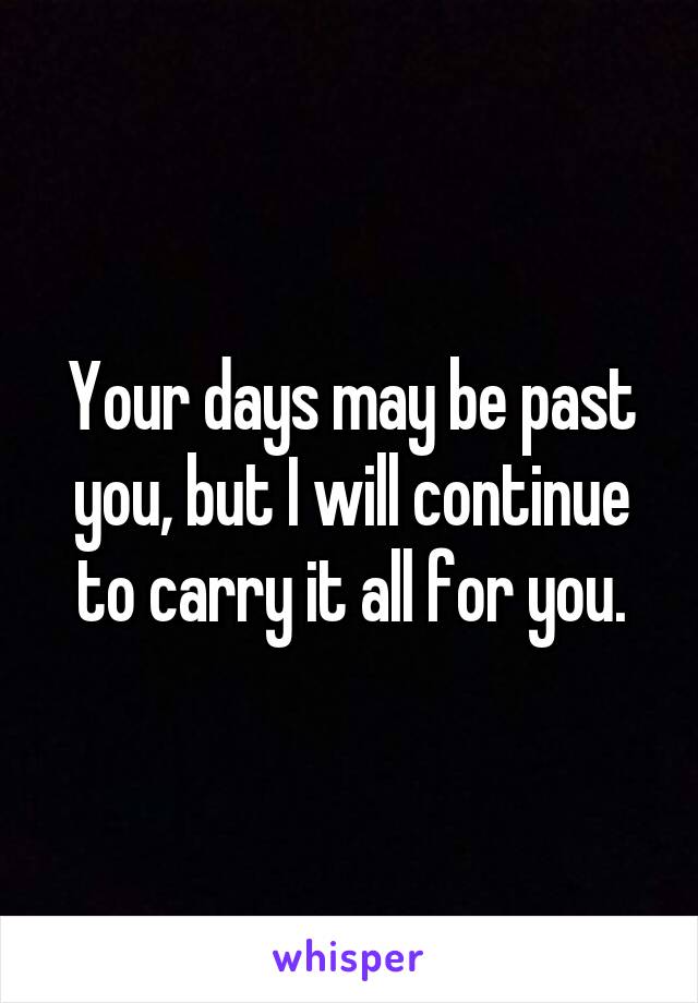 Your days may be past you, but I will continue to carry it all for you.