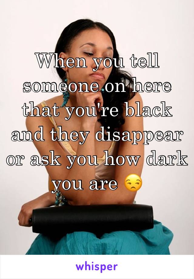 When you tell someone on here that you're black and they disappear or ask you how dark you are 😒