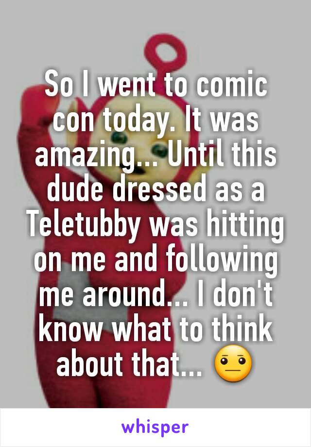 So I went to comic con today. It was amazing... Until this dude dressed as a Teletubby was hitting on me and following me around... I don't know what to think about that... 😐