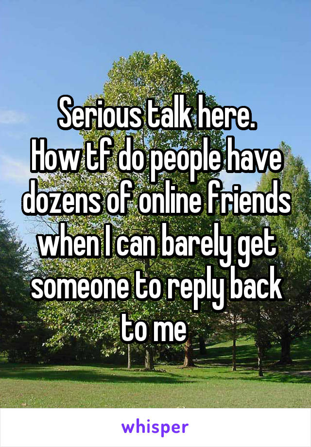 Serious talk here.
How tf do people have dozens of online friends when I can barely get someone to reply back to me 