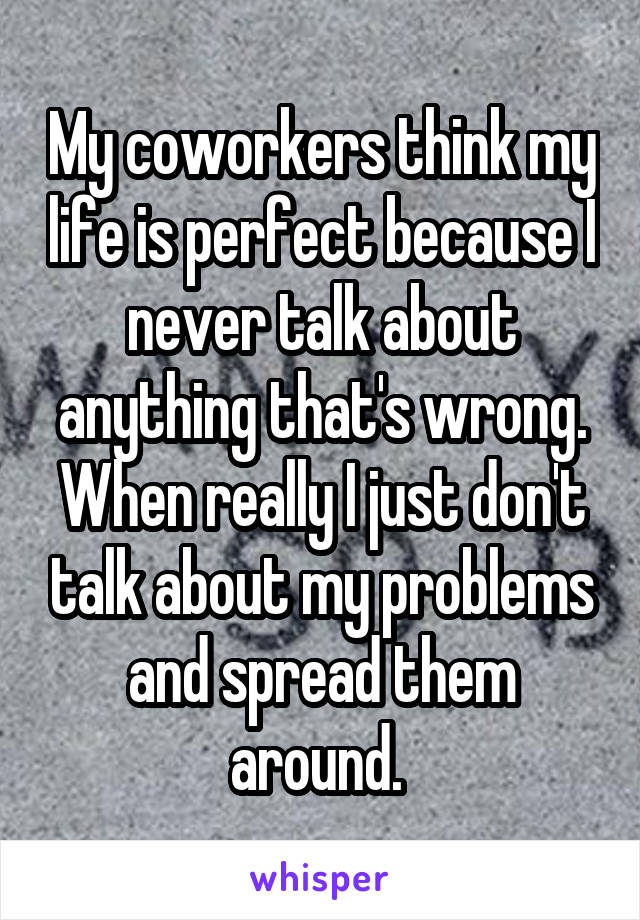 My coworkers think my life is perfect because I never talk about anything that's wrong. When really I just don't talk about my problems and spread them around. 