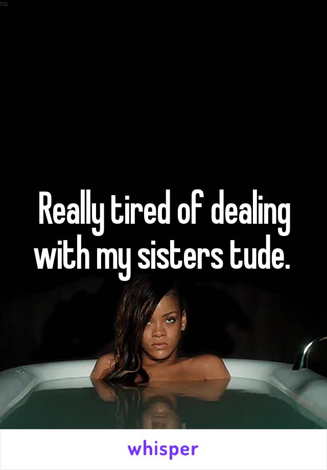 Really tired of dealing with my sisters tude. 