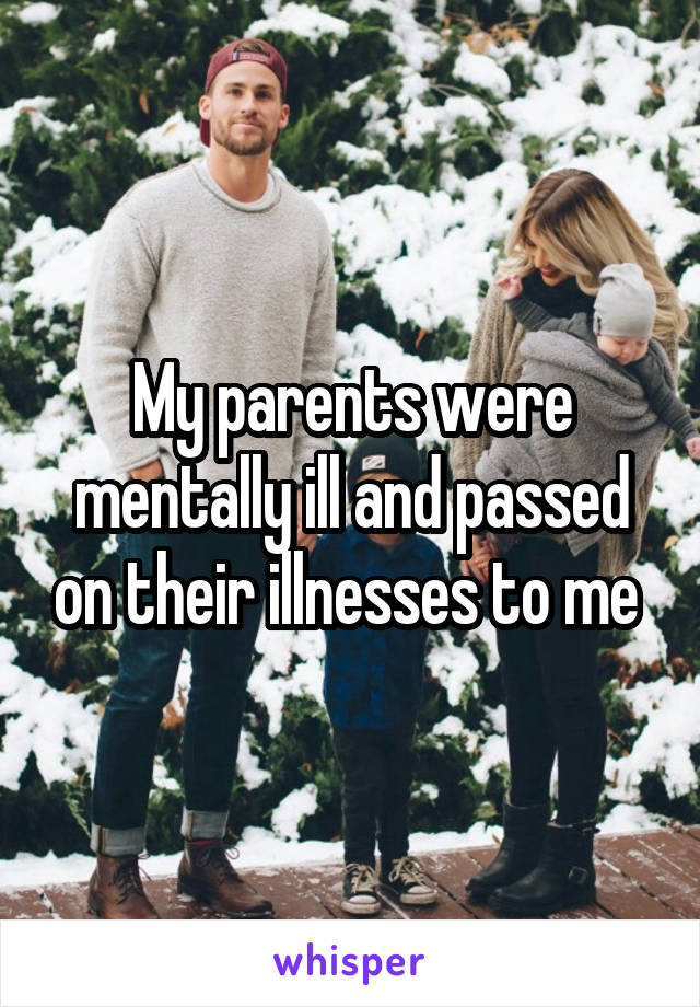 My parents were mentally ill and passed on their illnesses to me 