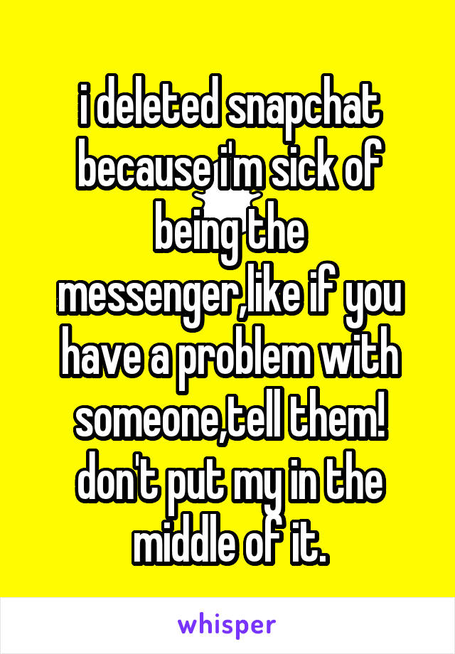 i deleted snapchat because i'm sick of being the messenger,like if you have a problem with someone,tell them! don't put my in the middle of it.