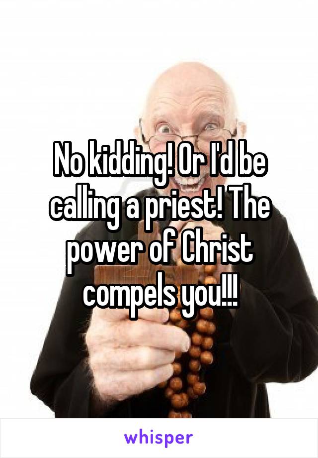 No kidding! Or I'd be calling a priest! The power of Christ compels you!!!