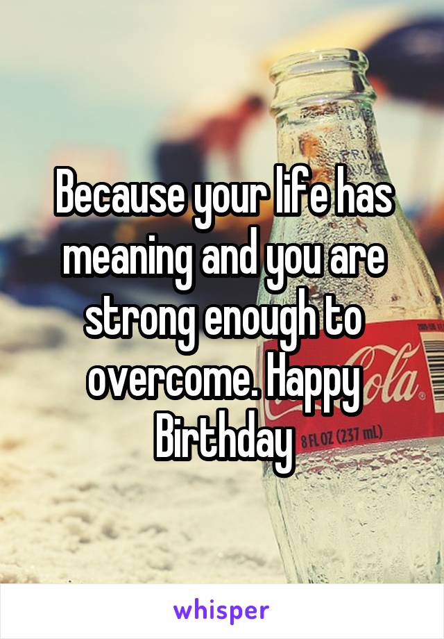 Because your life has meaning and you are strong enough to overcome. Happy Birthday