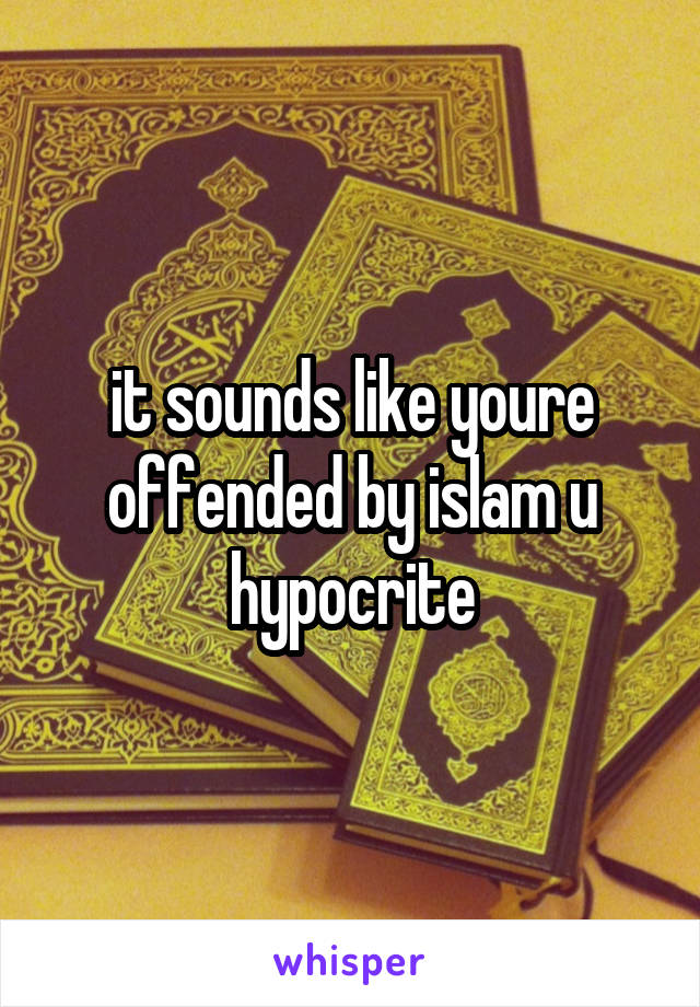 it sounds like youre offended by islam u hypocrite