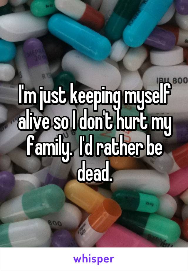 I'm just keeping myself alive so I don't hurt my family.  I'd rather be dead.