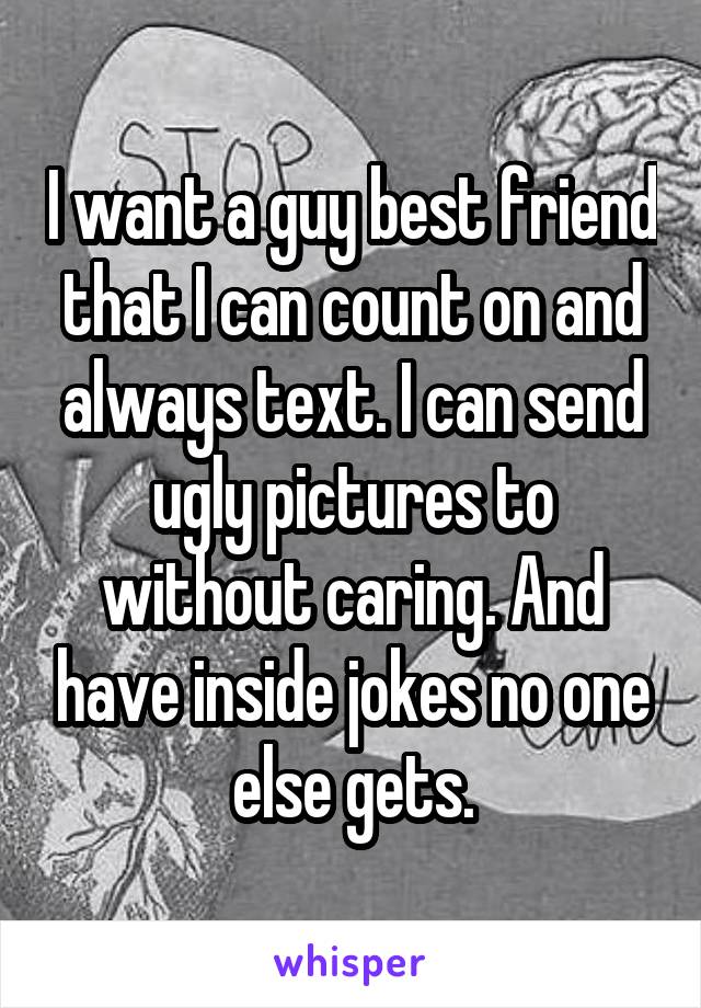 I want a guy best friend that I can count on and always text. I can send ugly pictures to without caring. And have inside jokes no one else gets.