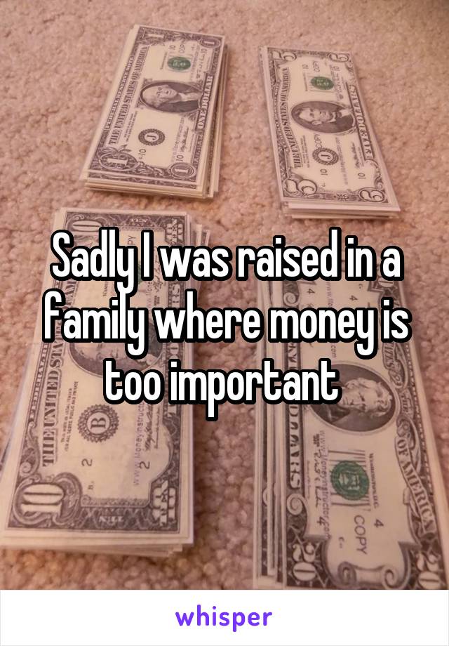 Sadly I was raised in a family where money is too important 