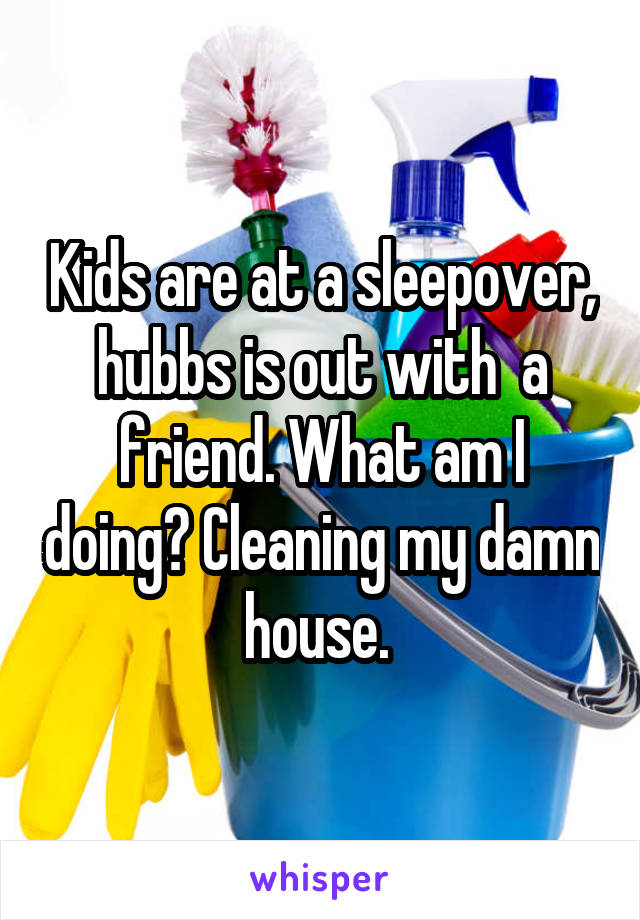 Kids are at a sleepover, hubbs is out with  a friend. What am I doing? Cleaning my damn house. 