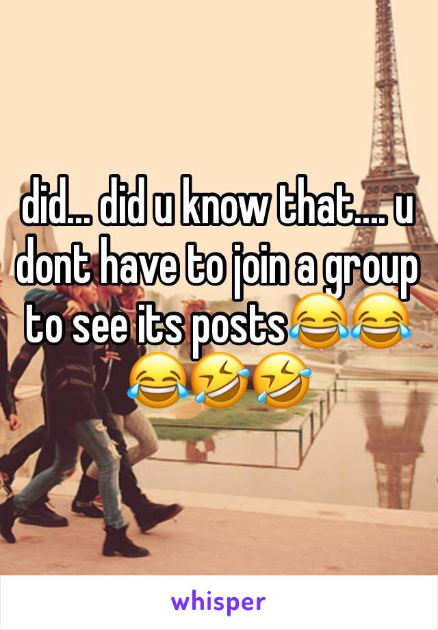 did... did u know that.... u dont have to join a group to see its posts😂😂😂🤣🤣