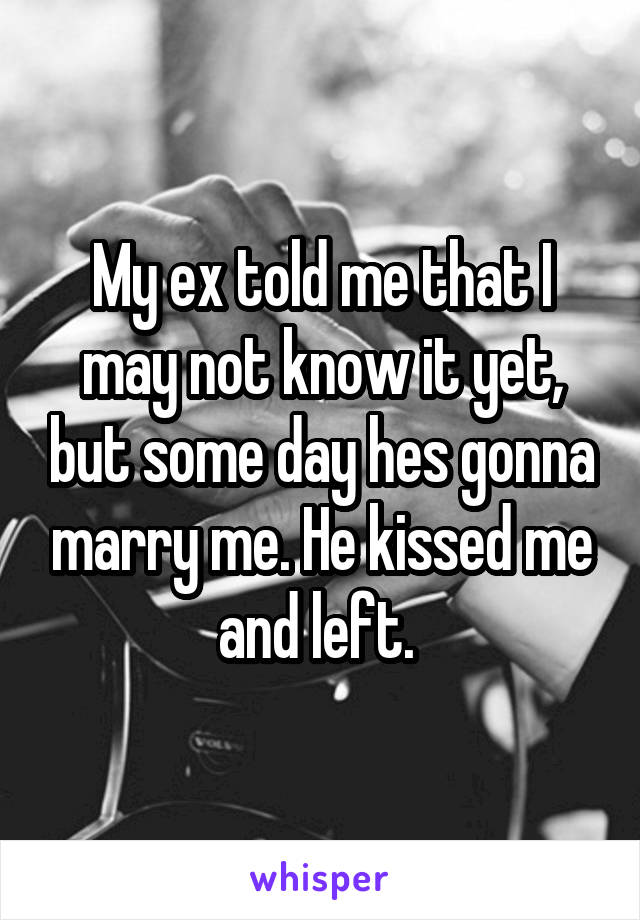 My ex told me that I may not know it yet, but some day hes gonna marry me. He kissed me and left. 