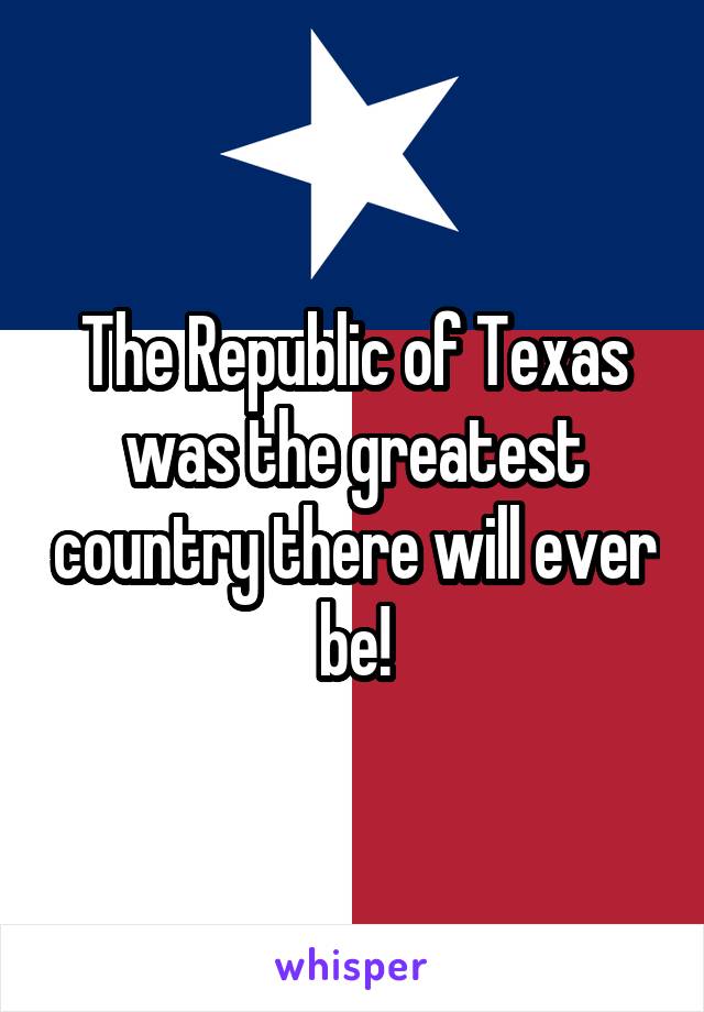 The Republic of Texas was the greatest country there will ever be!