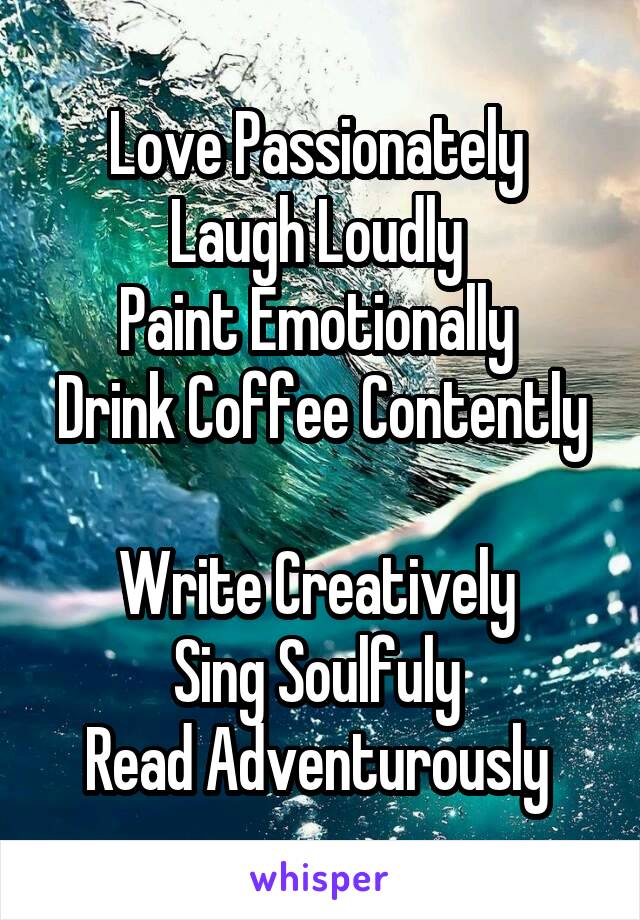 Love Passionately 
Laugh Loudly 
Paint Emotionally 
Drink Coffee Contently 
Write Creatively 
Sing Soulfuly 
Read Adventurously 