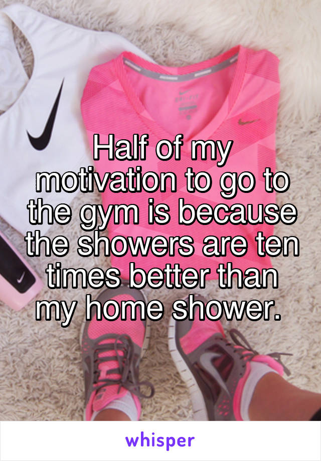 Half of my motivation to go to the gym is because the showers are ten times better than my home shower. 