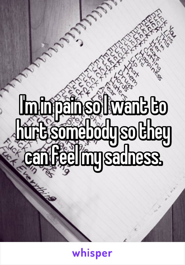 I'm in pain so I want to hurt somebody so they can feel my sadness.