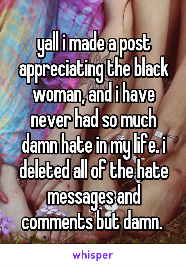 yall i made a post appreciating the black woman, and i have never had so much damn hate in my life. i deleted all of the hate messages and comments but damn. 