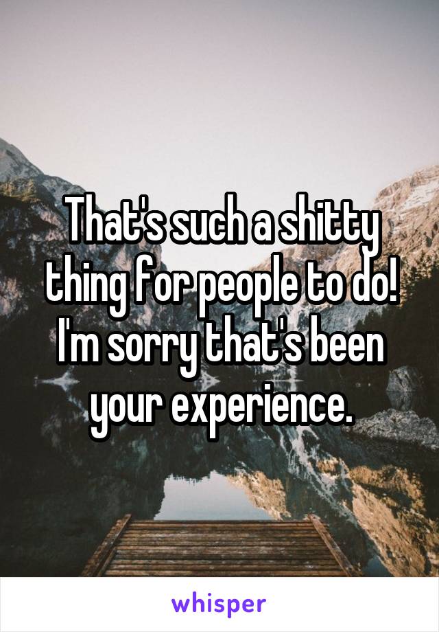 That's such a shitty thing for people to do! I'm sorry that's been your experience.