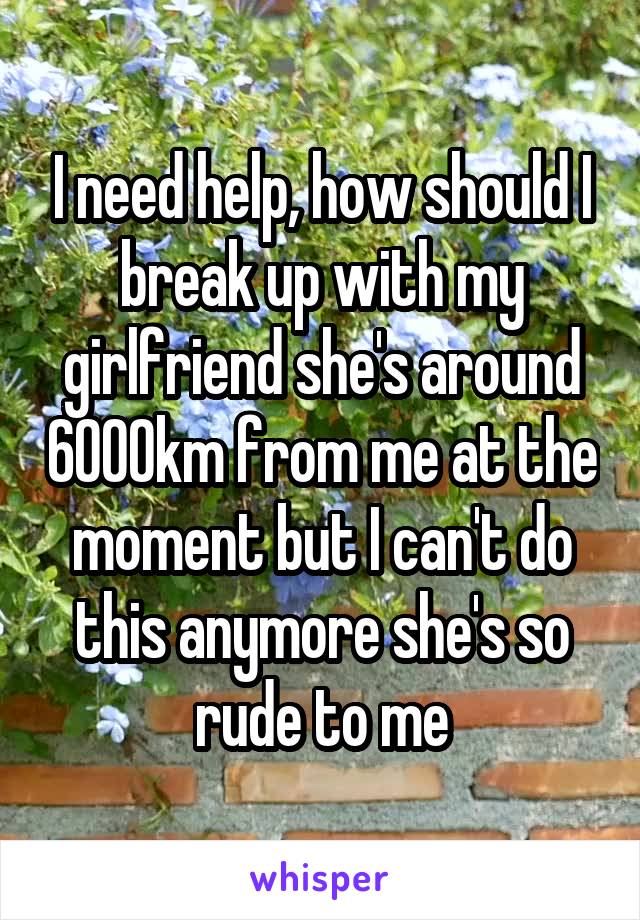 I need help, how should I break up with my girlfriend she's around 6000km from me at the moment but I can't do this anymore she's so rude to me