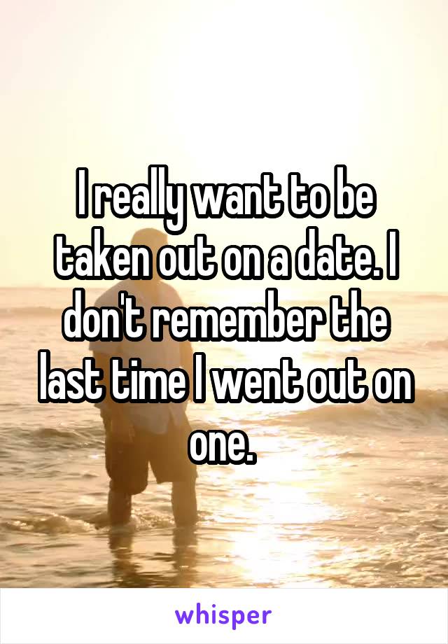 I really want to be taken out on a date. I don't remember the last time I went out on one. 