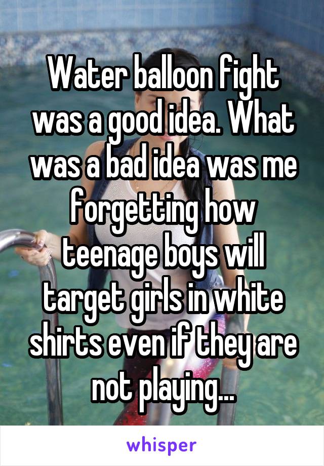 Water balloon fight was a good idea. What was a bad idea was me forgetting how teenage boys will target girls in white shirts even if they are not playing...