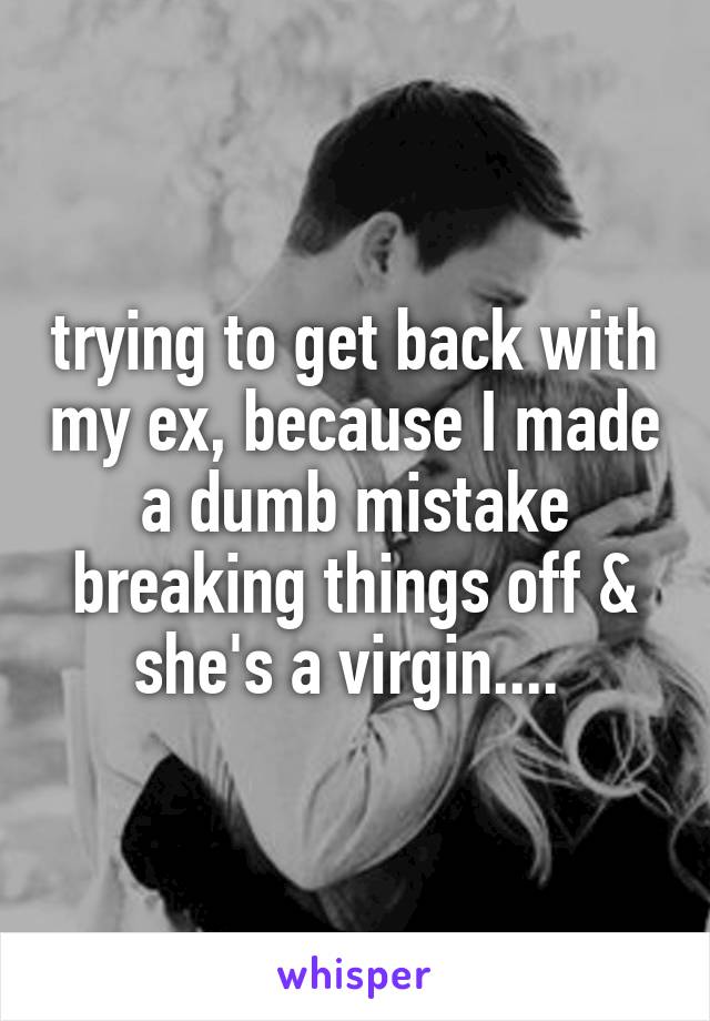 trying to get back with my ex, because I made a dumb mistake breaking things off & she's a virgin.... 