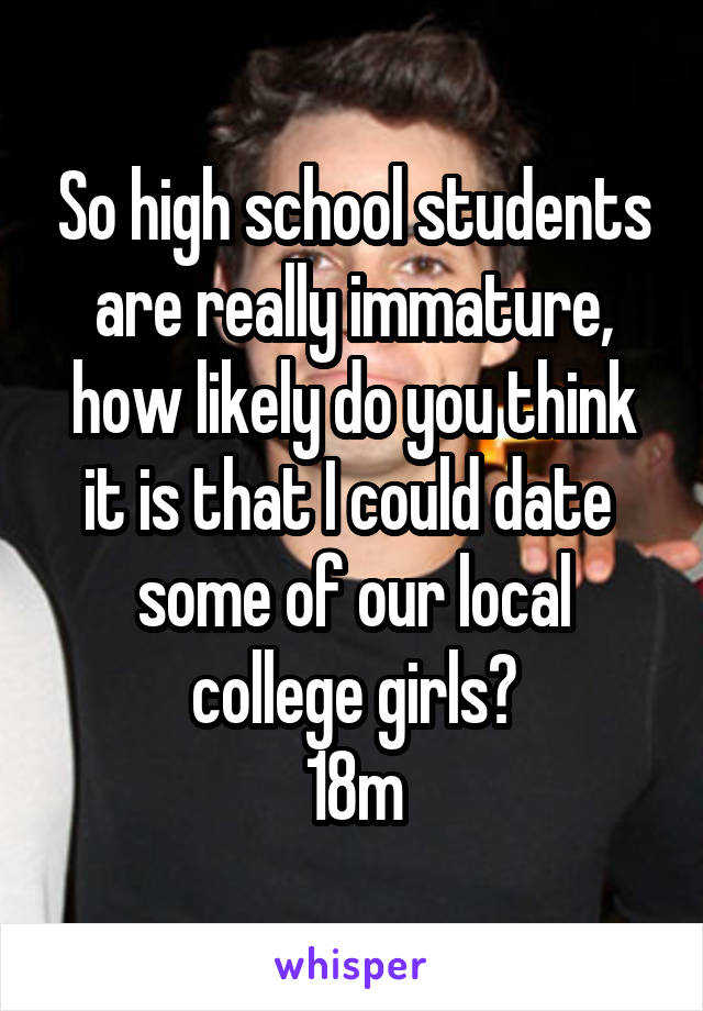 So high school students are really immature, how likely do you think it is that I could date  some of our local college girls?
18m