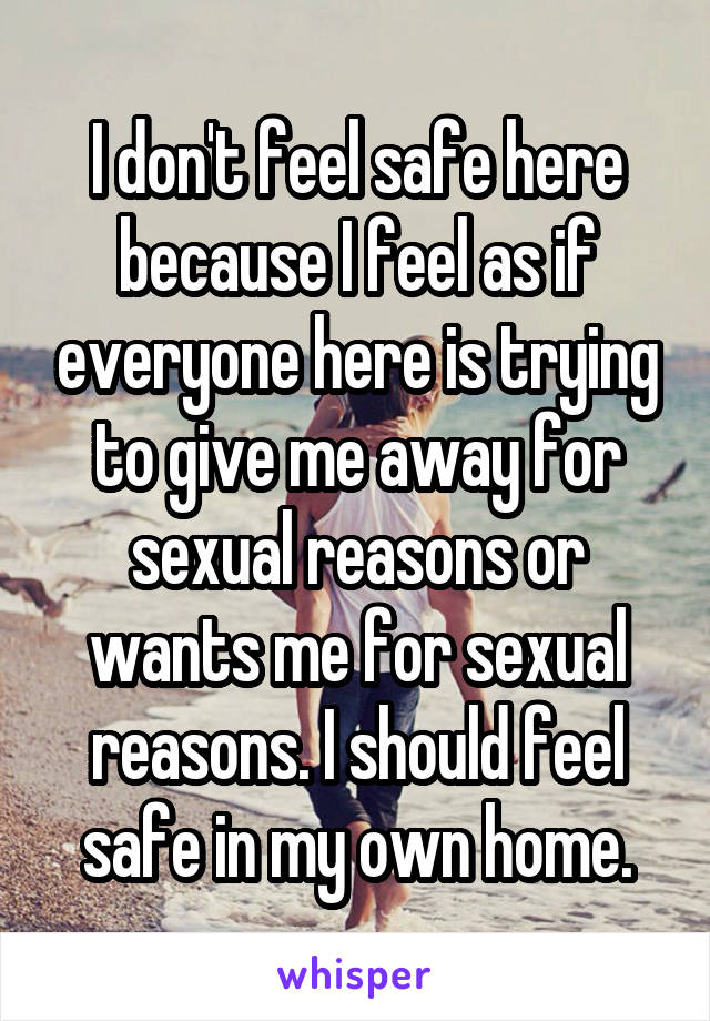 I don't feel safe here because I feel as if everyone here is trying to give me away for sexual reasons or wants me for sexual reasons. I should feel safe in my own home.