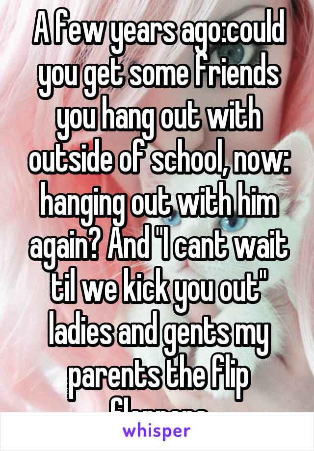 A few years ago:could you get some friends you hang out with outside of school, now: hanging out with him again? And "I cant wait til we kick you out" ladies and gents my parents the flip floppers