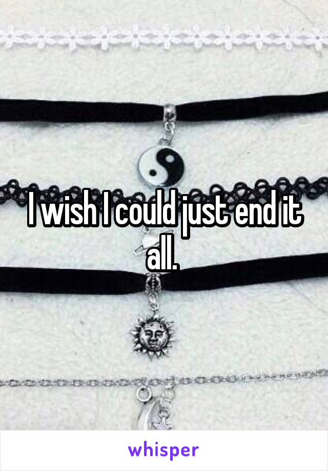 I wish I could just end it all. 