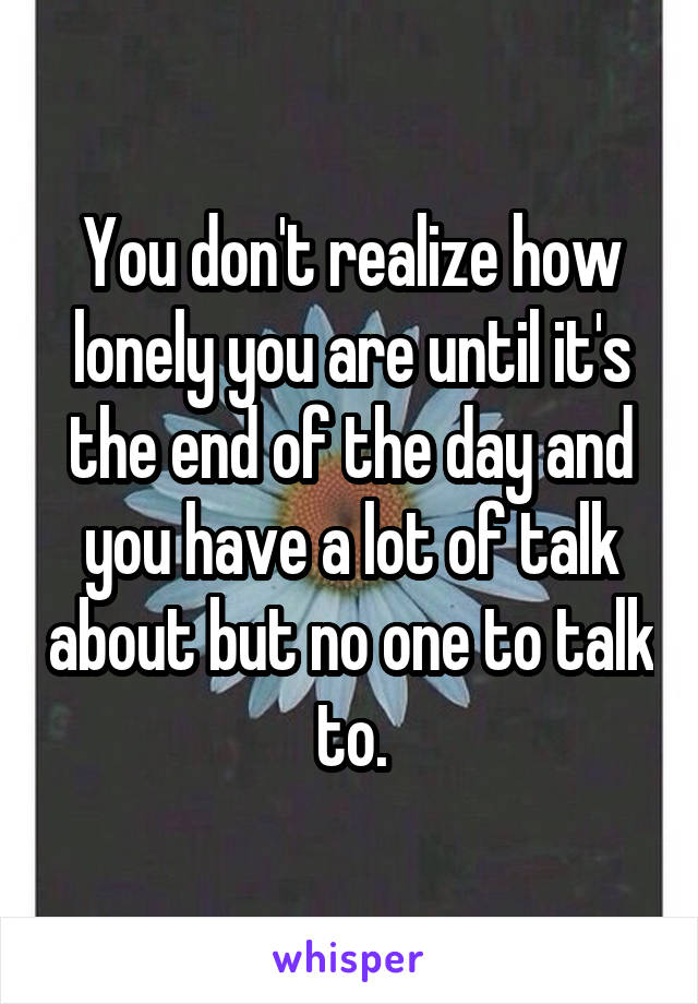 You don't realize how lonely you are until it's the end of the day and you have a lot of talk about but no one to talk to.