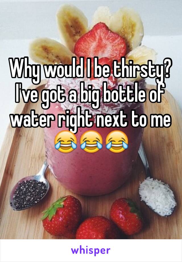 Why would I be thirsty? I've got a big bottle of water right next to me
😂😂😂