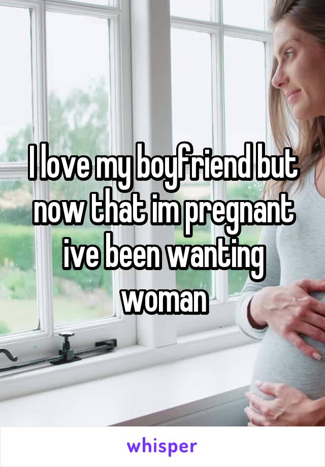 I love my boyfriend but now that im pregnant ive been wanting woman