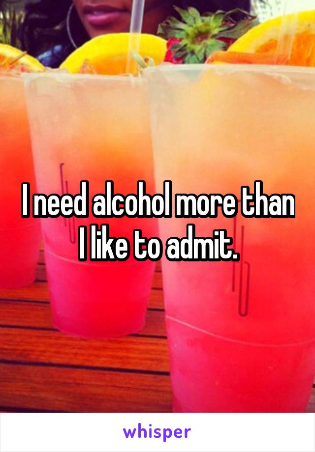 I need alcohol more than I like to admit.