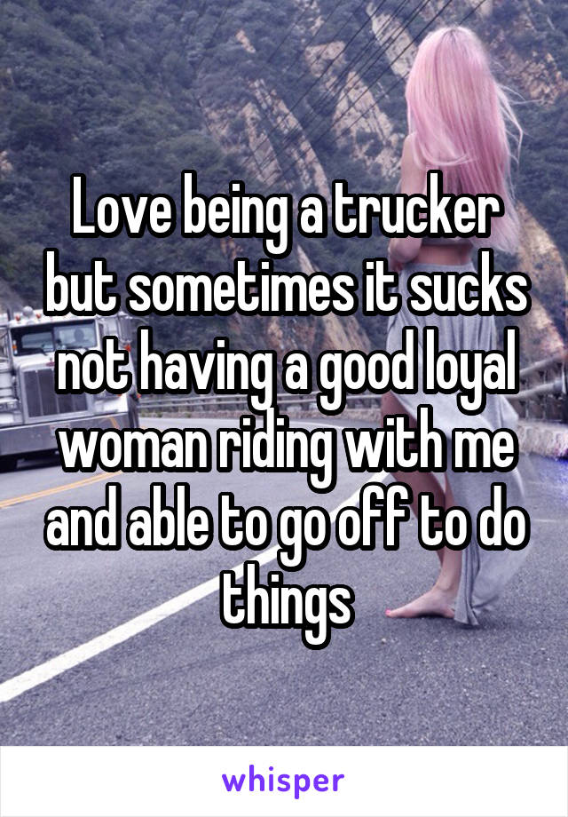 Love being a trucker but sometimes it sucks not having a good loyal woman riding with me and able to go off to do things