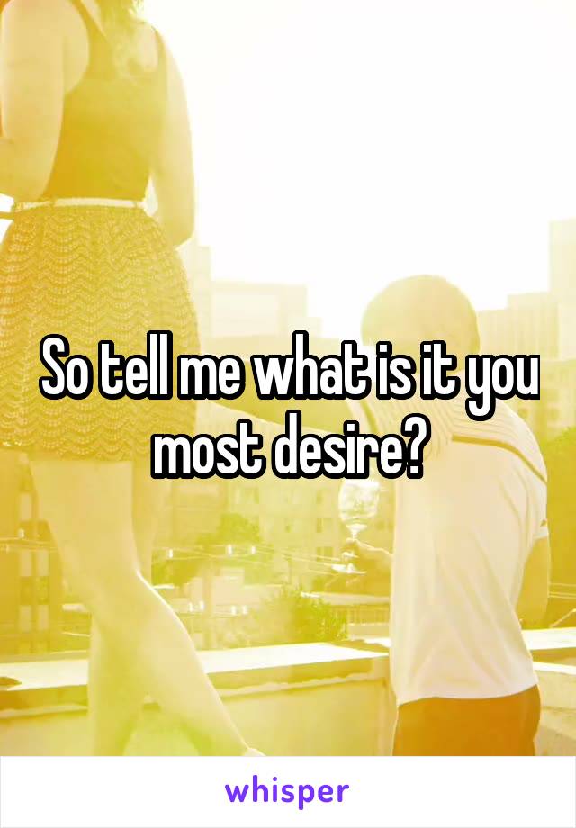 So tell me what is it you most desire?