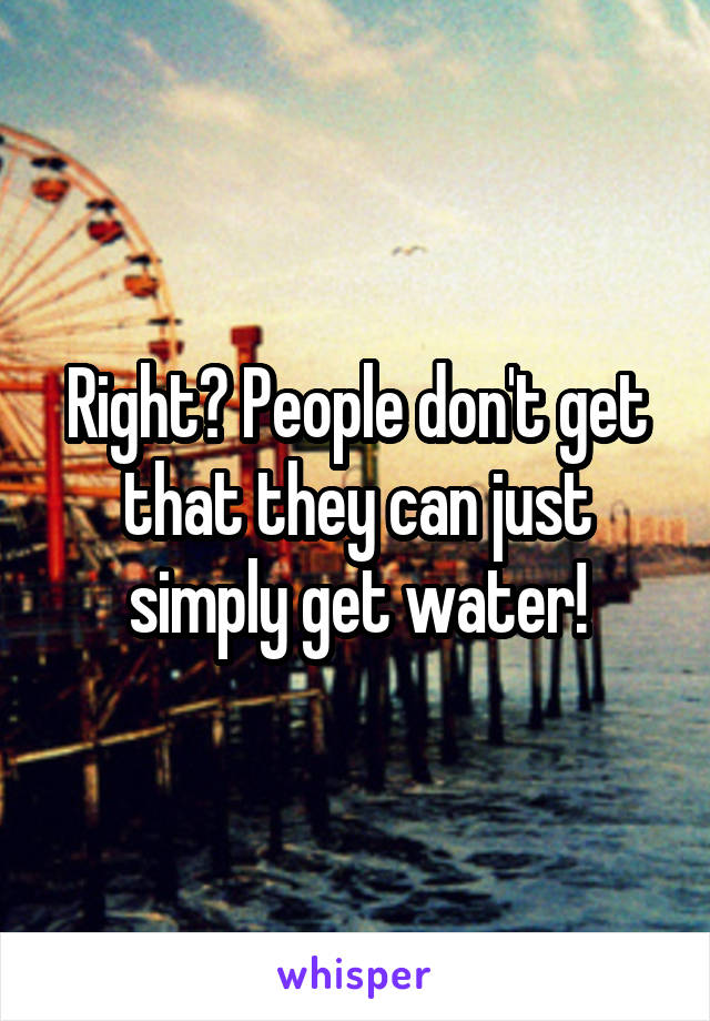 Right? People don't get that they can just simply get water!