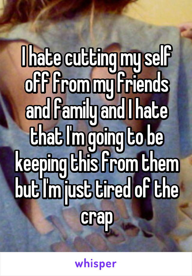 I hate cutting my self off from my friends and family and I hate that I'm going to be keeping this from them but I'm just tired of the crap