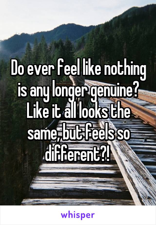 Do ever feel like nothing is any longer genuine? Like it all looks the same, but feels so different?! 