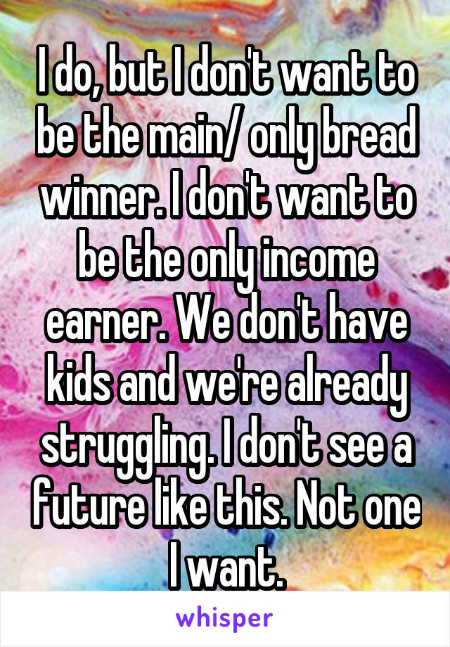 I do, but I don't want to be the main/ only bread winner. I don't want to be the only income earner. We don't have kids and we're already struggling. I don't see a future like this. Not one I want.