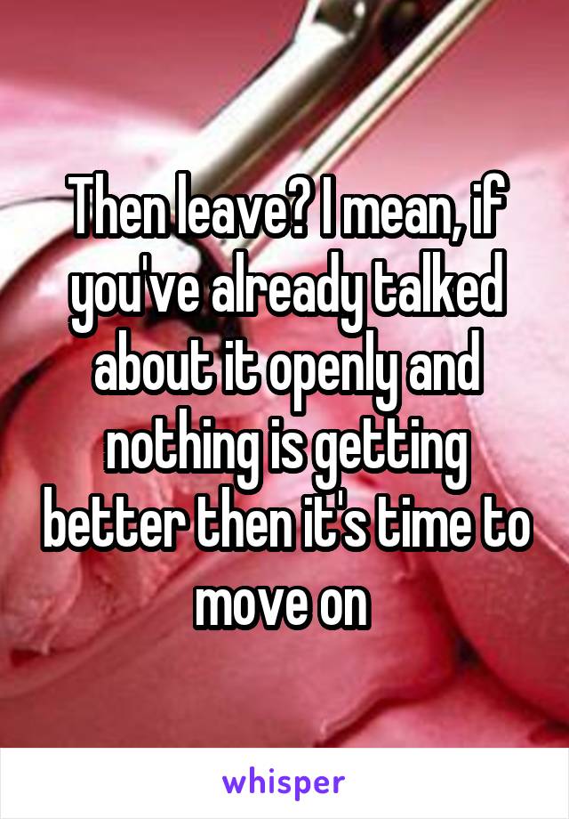 Then leave? I mean, if you've already talked about it openly and nothing is getting better then it's time to move on 