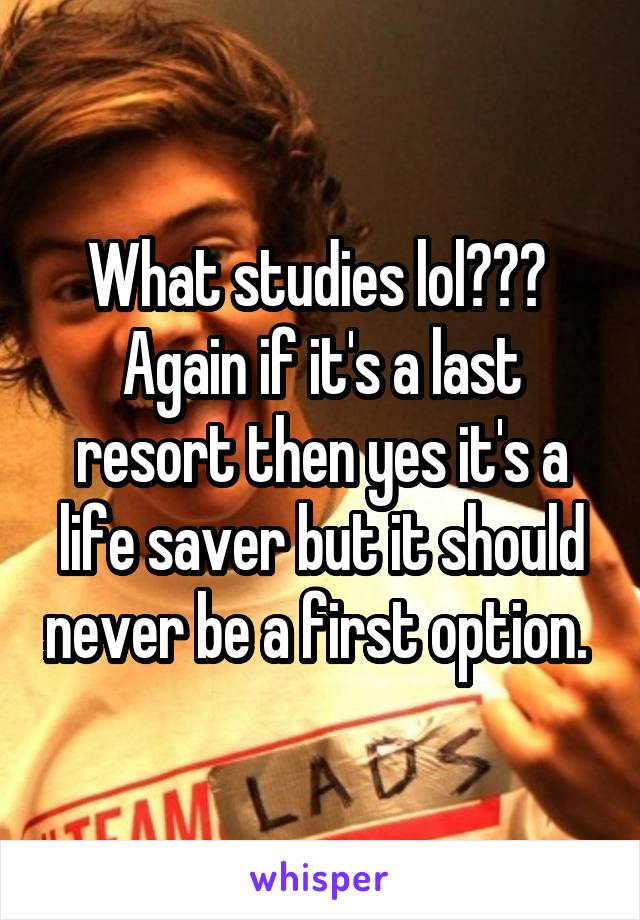 What studies lol??? 
Again if it's a last resort then yes it's a life saver but it should never be a first option. 